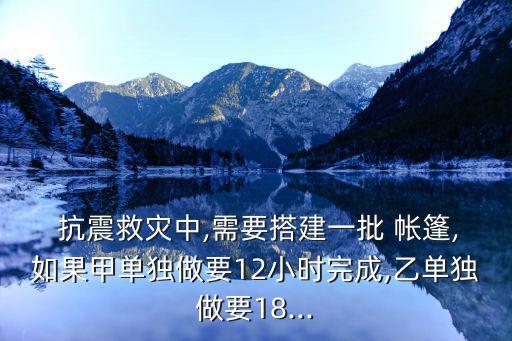  抗震救災中,需要搭建一批 帳篷,如果甲單獨做要12小時完成,乙單獨做要18...