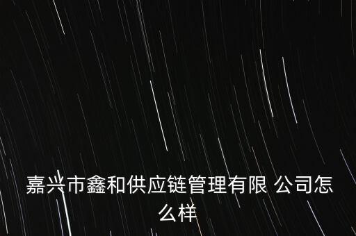  嘉興市鑫和供應鏈管理有限 公司怎么樣