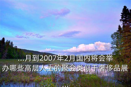 ...月到2007年2月國(guó)內(nèi)將會(huì)舉辦哪些高層人士的聚會(huì)類(lèi)似于奢侈品展...