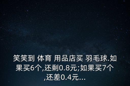 笑笑到 體育 用品店買 羽毛球.如果買6個(gè),還剩0.8元;如果買7個(gè),還差0.4元...