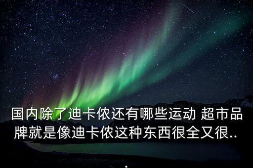 國內(nèi)除了迪卡儂還有哪些運(yùn)動(dòng) 超市品牌就是像迪卡儂這種東西很全又很...