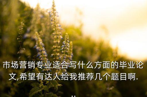 市場(chǎng)營(yíng)銷專業(yè)適合寫什么方面的畢業(yè)論文,希望有達(dá)人給我推薦幾個(gè)題目啊...