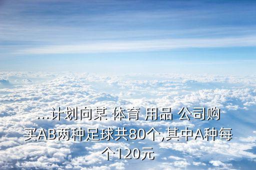 ...計(jì)劃向某 體育 用品 公司購買AB兩種足球共80個(gè),其中A種每個(gè)120元