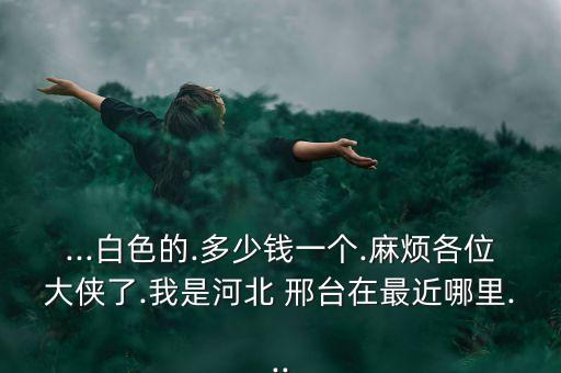 ...白色的.多少錢一個.麻煩各位大俠了.我是河北 邢臺在最近哪里...