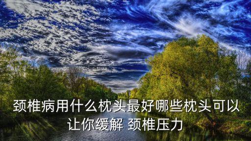  頸椎病用什么枕頭最好哪些枕頭可以讓你緩解 頸椎壓力