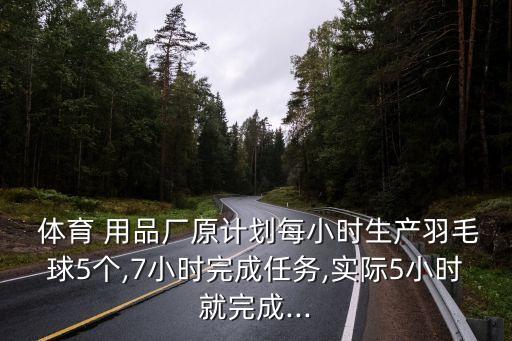  體育 用品廠原計劃每小時生產羽毛球5個,7小時完成任務,實際5小時就完成...