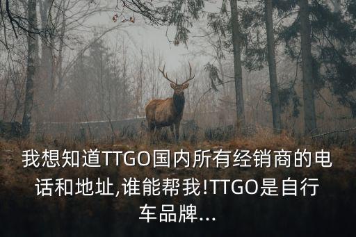 我想知道TTGO國(guó)內(nèi)所有經(jīng)銷商的電話和地址,誰(shuí)能幫我!TTGO是自行車品牌...