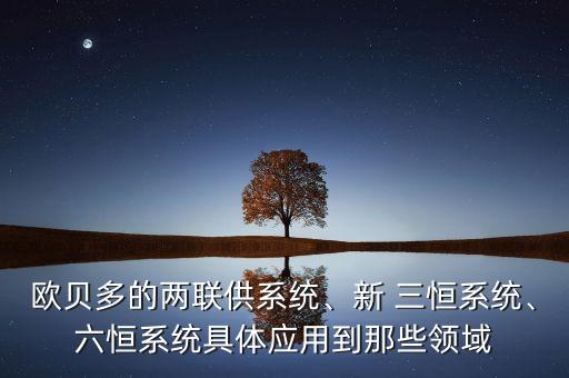 歐貝多的兩聯(lián)供系統(tǒng)、新 三恒系統(tǒng)、六恒系統(tǒng)具體應(yīng)用到那些領(lǐng)域