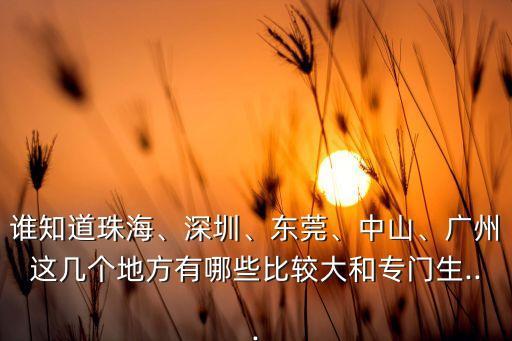 誰(shuí)知道珠海、深圳、東莞、中山、廣州這幾個(gè)地方有哪些比較大和專門(mén)生...