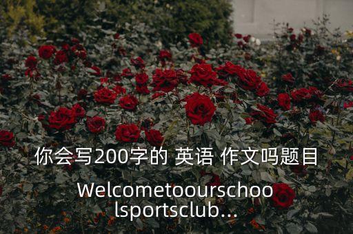 你會寫200字的 英語 作文嗎題目Welcometoourschoolsportsclub...