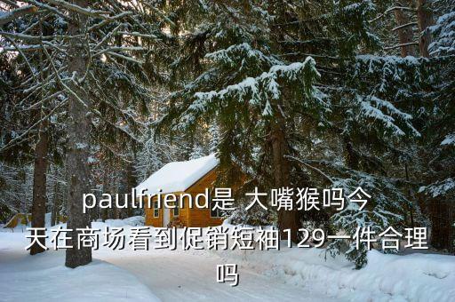 paulfriend是 大嘴猴嗎今天在商場看到促銷短袖129一件合理嗎