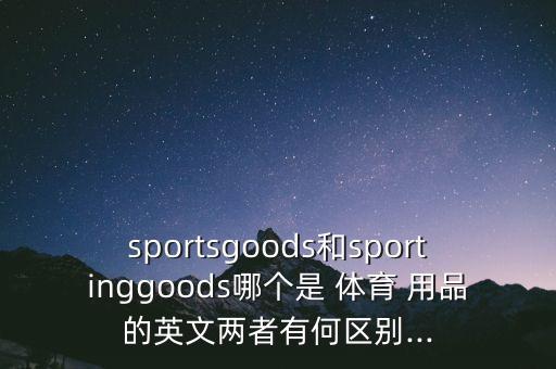 sportsgoods和sportinggoods哪個是 體育 用品的英文兩者有何區(qū)別...