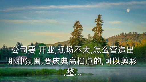 公司要 開業(yè),現(xiàn)場(chǎng)不大,怎么營(yíng)造出那種氛圍,要慶典高檔點(diǎn)的,可以剪彩,整...